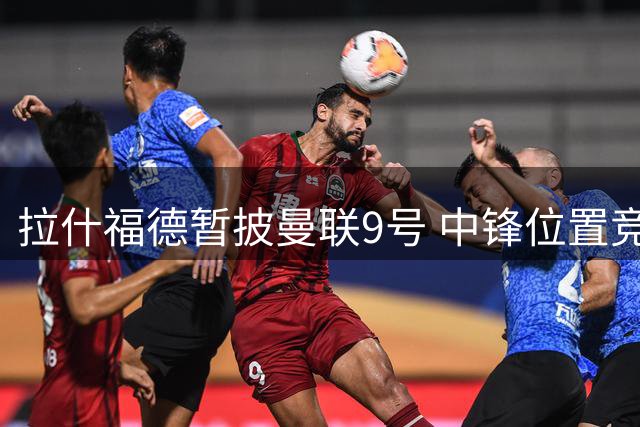 拉什福德暂披曼联9号 中锋位置竞争引连锁反应