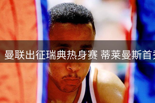 曼联出征瑞典热身赛 蒂莱曼斯首秀B费归队引期待