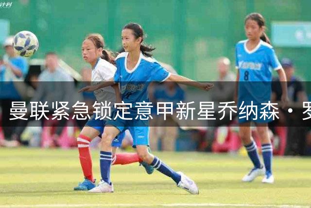 曼联紧急锁定意甲新星乔纳森·罗 23岁边锋能否弥补错失萨默维尔之痛