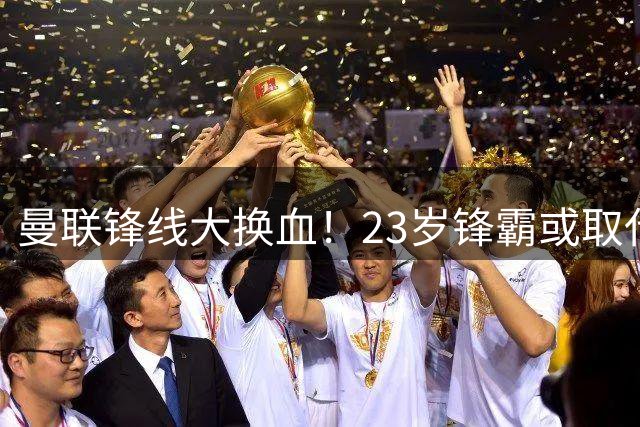 曼联锋线大换血！23岁锋霸或取代7400万旧将
