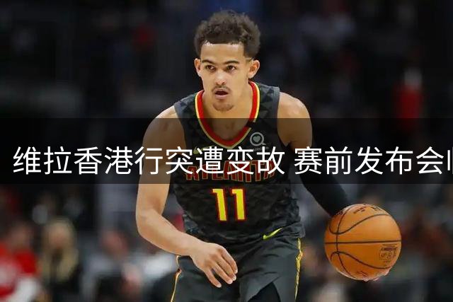 维拉香港行突遭变故 赛前发布会临场取消引质疑