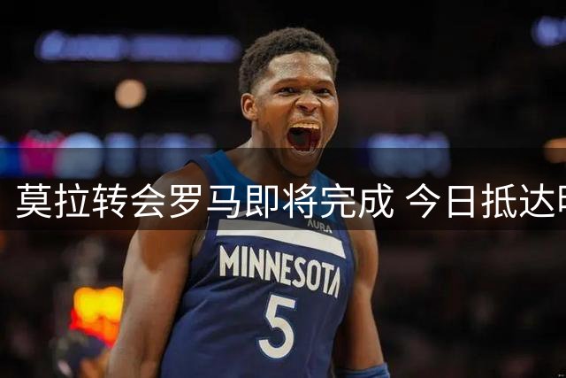 莫拉转会罗马即将完成 今日抵达明日体检签约