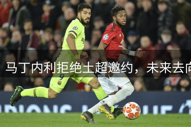 马丁内利拒绝土超邀约，未来去向仍存变数
