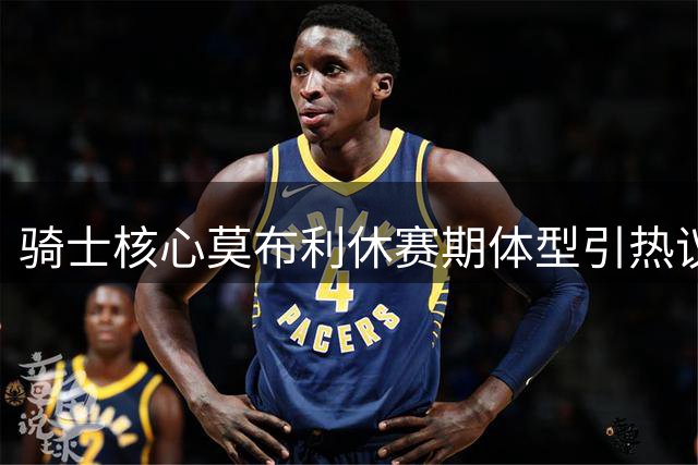 骑士核心莫布利休赛期体型引热议 亿元先生能否重振雄风