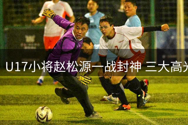 U17小将赵松源一战封神 三大高光时刻引欧洲球探关注